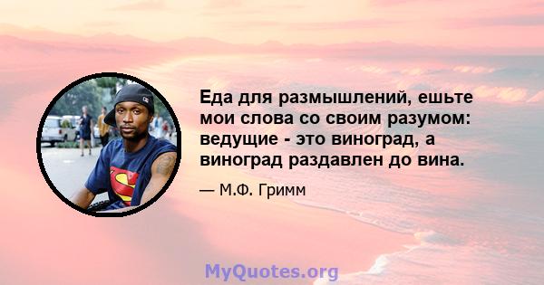 Еда для размышлений, ешьте мои слова со своим разумом: ведущие - это виноград, а виноград раздавлен до вина.