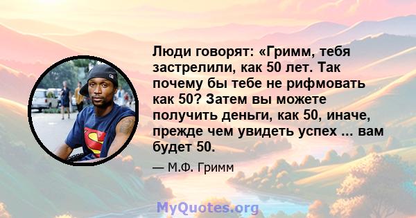 Люди говорят: «Гримм, тебя застрелили, как 50 лет. Так почему бы тебе не рифмовать как 50? Затем вы можете получить деньги, как 50, иначе, прежде чем увидеть успех ... вам будет 50.