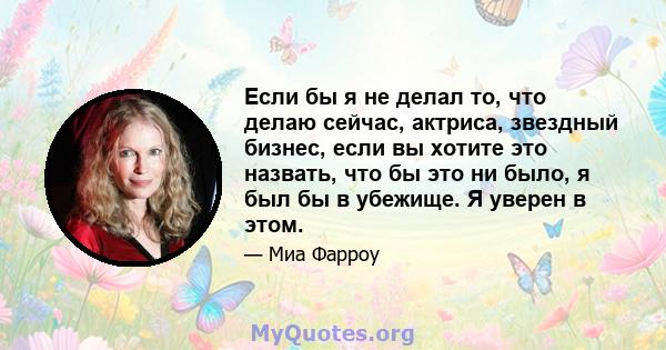 Если бы я не делал то, что делаю сейчас, актриса, звездный бизнес, если вы хотите это назвать, что бы это ни было, я был бы в убежище. Я уверен в этом.