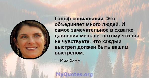 Гольф социальный. Это объединяет много людей. И самое замечательное в схватке, давления меньше, потому что вы не чувствуете, что каждый выстрел должен быть вашим выстрелом.