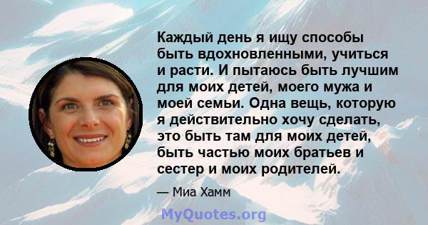 Каждый день я ищу способы быть вдохновленными, учиться и расти. И пытаюсь быть лучшим для моих детей, моего мужа и моей семьи. Одна вещь, которую я действительно хочу сделать, это быть там для моих детей, быть частью