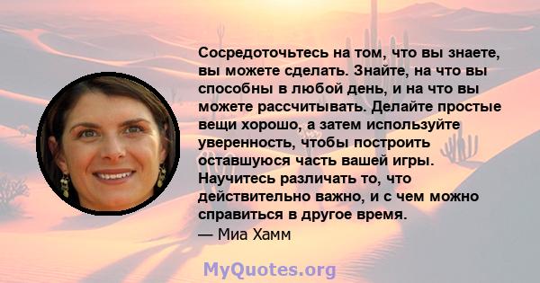 Сосредоточьтесь на том, что вы знаете, вы можете сделать. Знайте, на что вы способны в любой день, и на что вы можете рассчитывать. Делайте простые вещи хорошо, а затем используйте уверенность, чтобы построить