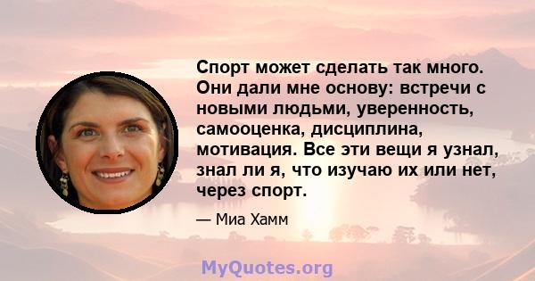 Спорт может сделать так много. Они дали мне основу: встречи с новыми людьми, уверенность, самооценка, дисциплина, мотивация. Все эти вещи я узнал, знал ли я, что изучаю их или нет, через спорт.