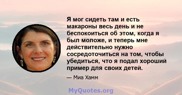 Я мог сидеть там и есть макароны весь день и не беспокоиться об этом, когда я был моложе, и теперь мне действительно нужно сосредоточиться на том, чтобы убедиться, что я подал хороший пример для своих детей.