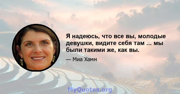 Я надеюсь, что все вы, молодые девушки, видите себя там ... мы были такими же, как вы.