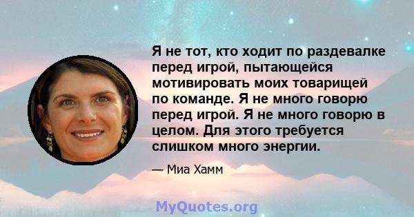 Я не тот, кто ходит по раздевалке перед игрой, пытающейся мотивировать моих товарищей по команде. Я не много говорю перед игрой. Я не много говорю в целом. Для этого требуется слишком много энергии.