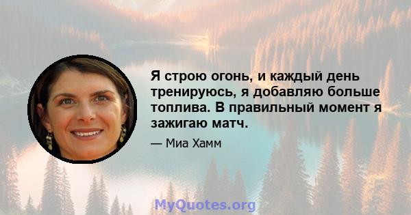 Я строю огонь, и каждый день тренируюсь, я добавляю больше топлива. В правильный момент я зажигаю матч.