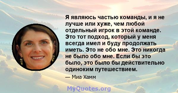 Я являюсь частью команды, и я не лучше или хуже, чем любой отдельный игрок в этой команде. Это тот подход, который у меня всегда имел и буду продолжать иметь. Это не обо мне. Это никогда не было обо мне. Если бы это