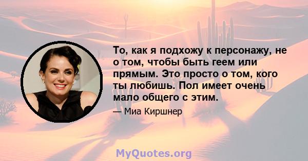 То, как я подхожу к персонажу, не о том, чтобы быть геем или прямым. Это просто о том, кого ты любишь. Пол имеет очень мало общего с этим.