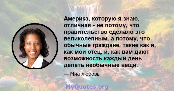 Америка, которую я знаю, отличная - не потому, что правительство сделало это великолепным, а потому, что обычные граждане, такие как я, как мой отец, и, как вам дают возможность каждый день делать необычные вещи.