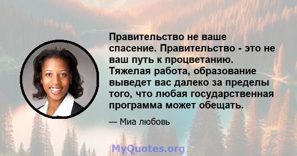 Правительство не ваше спасение. Правительство - это не ваш путь к процветанию. Тяжелая работа, образование выведет вас далеко за пределы того, что любая государственная программа может обещать.