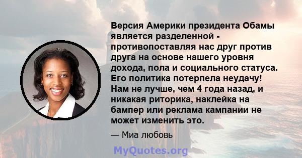 Версия Америки президента Обамы является разделенной - противопоставляя нас друг против друга на основе нашего уровня дохода, пола и социального статуса. Его политика потерпела неудачу! Нам не лучше, чем 4 года назад, и 