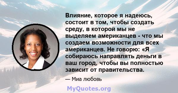 Влияние, которое я надеюсь, состоит в том, чтобы создать среду, в которой мы не выделяем американцев - что мы создаем возможности для всех американцев. Не говорю: «Я собираюсь направлять деньги в ваш город, чтобы вы