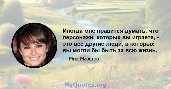 Иногда мне нравится думать, что персонажи, которых вы играете, - это все другие люди, в которых вы могли бы быть за всю жизнь.