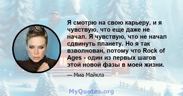 Я смотрю на свою карьеру, и я чувствую, что еще даже не начал. Я чувствую, что не начал сдвинуть планету. Но я так взволнован, потому что Rock of Ages - один из первых шагов этой новой фазы в моей жизни.