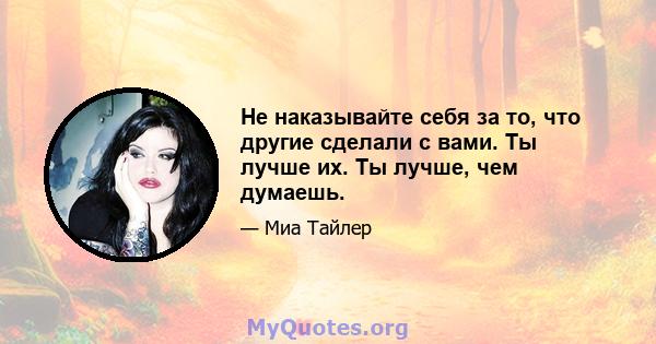 Не наказывайте себя за то, что другие сделали с вами. Ты лучше их. Ты лучше, чем думаешь.