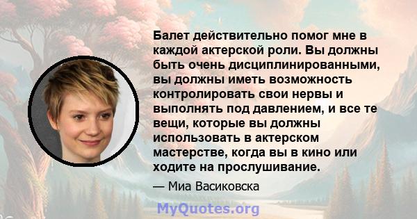 Балет действительно помог мне в каждой актерской роли. Вы должны быть очень дисциплинированными, вы должны иметь возможность контролировать свои нервы и выполнять под давлением, и все те вещи, которые вы должны