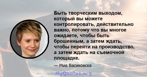 Быть творческим выходом, который вы можете контролировать, действительно важно, потому что вы многое ожидаете, чтобы быть брошенным, а затем ждать, чтобы перейти на производство, а затем ждать на съемочной площадке.