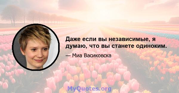 Даже если вы независимые, я думаю, что вы станете одиноким.