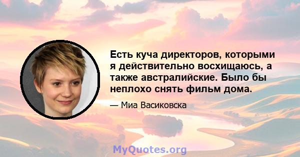 Есть куча директоров, которыми я действительно восхищаюсь, а также австралийские. Было бы неплохо снять фильм дома.