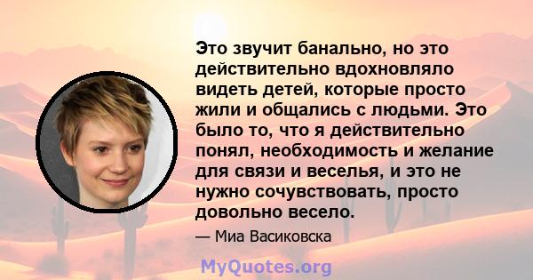 Это звучит банально, но это действительно вдохновляло видеть детей, которые просто жили и общались с людьми. Это было то, что я действительно понял, необходимость и желание для связи и веселья, и это не нужно