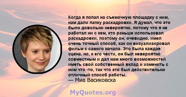 Когда я попал на съемочную площадку с ним, нам дали папку раскадровки. Я думал, что это было довольно невероятно, потому что я не работал ни с кем, кто раньше использовал раскадровки, поэтому он, очевидно, имел очень