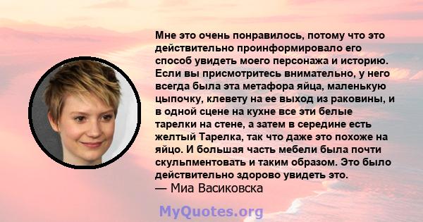 Мне это очень понравилось, потому что это действительно проинформировало его способ увидеть моего персонажа и историю. Если вы присмотритесь внимательно, у него всегда была эта метафора яйца, маленькую цыпочку, клевету