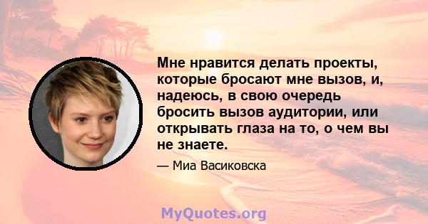 Мне нравится делать проекты, которые бросают мне вызов, и, надеюсь, в свою очередь бросить вызов аудитории, или открывать глаза на то, о чем вы не знаете.