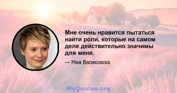 Мне очень нравится пытаться найти роли, которые на самом деле действительно значимы для меня.