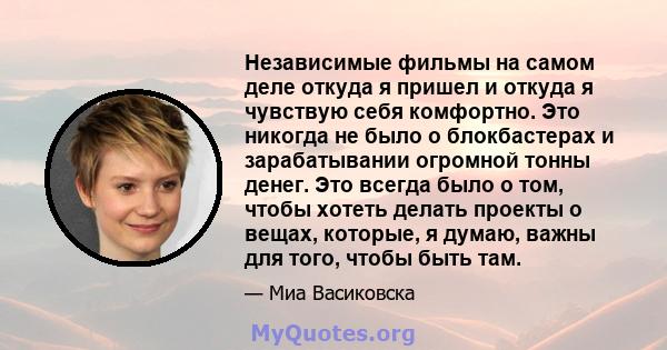 Независимые фильмы на самом деле откуда я пришел и откуда я чувствую себя комфортно. Это никогда не было о блокбастерах и зарабатывании огромной тонны денег. Это всегда было о том, чтобы хотеть делать проекты о вещах,