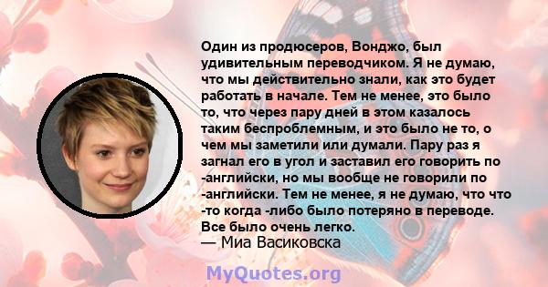 Один из продюсеров, Вонджо, был удивительным переводчиком. Я не думаю, что мы действительно знали, как это будет работать в начале. Тем не менее, это было то, что через пару дней в этом казалось таким беспроблемным, и