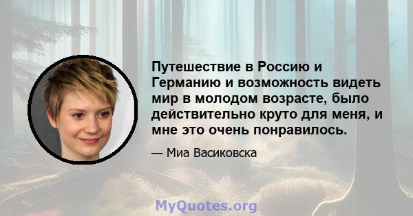 Путешествие в Россию и Германию и возможность видеть мир в молодом возрасте, было действительно круто для меня, и мне это очень понравилось.