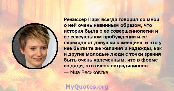 Режиссер Парк всегда говорил со мной о ней очень невинным образом, что история была о ее совершеннолетии и ее сексуальном пробуждении и ее переходе от девушки к женщине, и что у нее были те же желания и надежды, как и