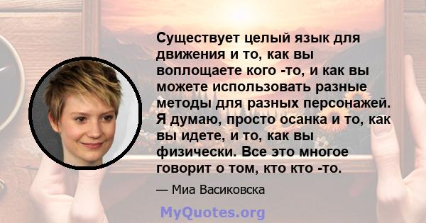 Существует целый язык для движения и то, как вы воплощаете кого -то, и как вы можете использовать разные методы для разных персонажей. Я думаю, просто осанка и то, как вы идете, и то, как вы физически. Все это многое