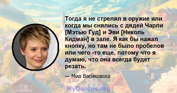 Тогда я не стрелял в оружие или когда мы снялись с дядей Чарли [Мэтью Гуд] и Эви [Николь Кидман] в зале. Я как бы нажал кнопку, но там не было пробелов или чего -то еще, потому что я думаю, что она всегда будет резать.