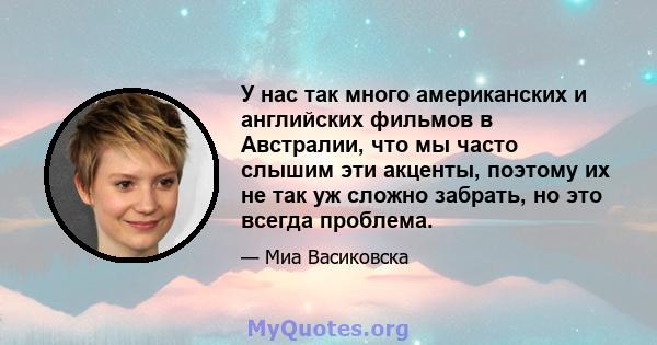 У нас так много американских и английских фильмов в Австралии, что мы часто слышим эти акценты, поэтому их не так уж сложно забрать, но это всегда проблема.