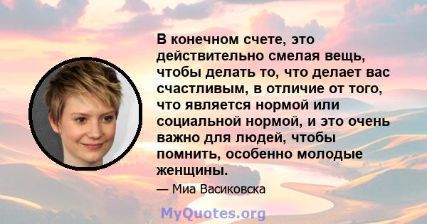 В конечном счете, это действительно смелая вещь, чтобы делать то, что делает вас счастливым, в отличие от того, что является нормой или социальной нормой, и это очень важно для людей, чтобы помнить, особенно молодые