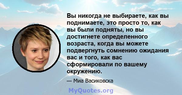 Вы никогда не выбираете, как вы поднимаете, это просто то, как вы были подняты, но вы достигнете определенного возраста, когда вы можете подвергнуть сомнению ожидания вас и того, как вас сформировали по вашему окружению.