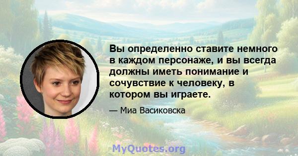 Вы определенно ставите немного в каждом персонаже, и вы всегда должны иметь понимание и сочувствие к человеку, в котором вы играете.