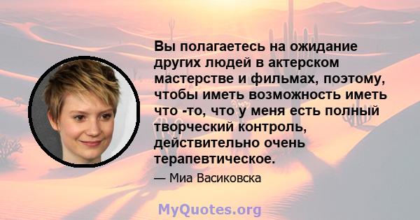 Вы полагаетесь на ожидание других людей в актерском мастерстве и фильмах, поэтому, чтобы иметь возможность иметь что -то, что у меня есть полный творческий контроль, действительно очень терапевтическое.