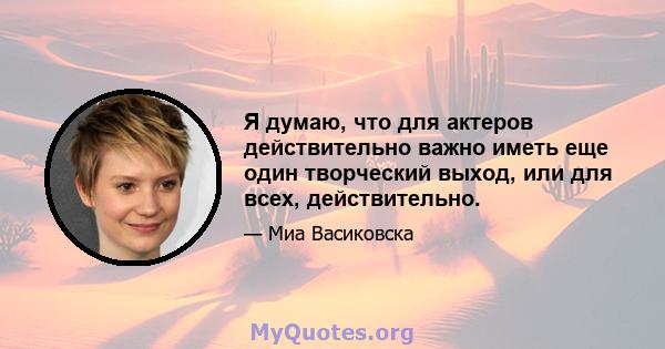 Я думаю, что для актеров действительно важно иметь еще один творческий выход, или для всех, действительно.