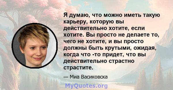 Я думаю, что можно иметь такую ​​карьеру, которую вы действительно хотите, если хотите. Вы просто не делаете то, чего не хотите, и вы просто должны быть крутыми, ожидая, когда что -то придет, что вы действительно