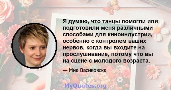 Я думаю, что танцы помогли или подготовили меня различными способами для киноиндустрии, особенно с контролем ваших нервов, когда вы входите на прослушивание, потому что вы на сцене с молодого возраста.