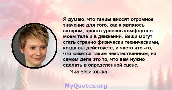 Я думаю, что танцы вносят огромное значение для того, как я являюсь актером, просто уровень комфорта в моем теле и в движении. Вещи могут стать странно физически техническими, когда вы действуете, и часто что -то, что