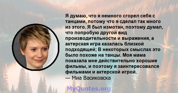 Я думаю, что я немного сгорел себя с танцами, потому что я сделал так много из этого. Я был измотан, поэтому думал, что попробую другой вид производительности и выражения, а актерская игра казалась близкой подходящей; В 