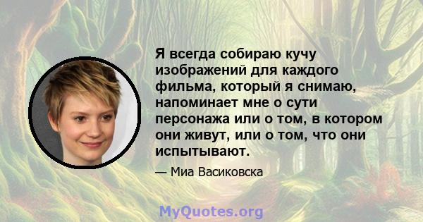 Я всегда собираю кучу изображений для каждого фильма, который я снимаю, напоминает мне о сути персонажа или о том, в котором они живут, или о том, что они испытывают.