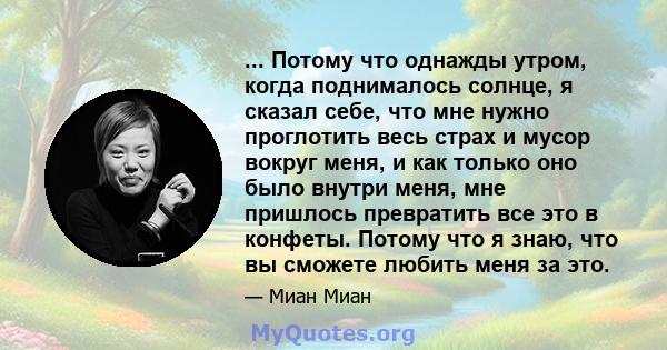 ... Потому что однажды утром, когда поднималось солнце, я сказал себе, что мне нужно проглотить весь страх и мусор вокруг меня, и как только оно было внутри меня, мне пришлось превратить все это в конфеты. Потому что я