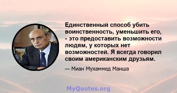 Единственный способ убить воинственность, уменьшить его, - это предоставить возможности людям, у которых нет возможностей. Я всегда говорил своим американским друзьям.