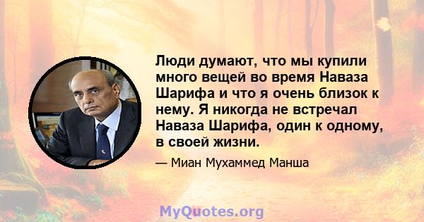 Люди думают, что мы купили много вещей во время Наваза Шарифа и что я очень близок к нему. Я никогда не встречал Наваза Шарифа, один к одному, в своей жизни.