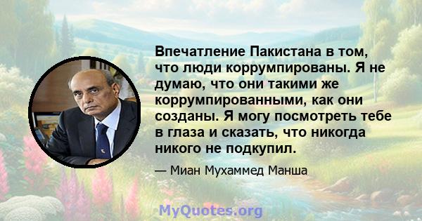 Впечатление Пакистана в том, что люди коррумпированы. Я не думаю, что они такими же коррумпированными, как они созданы. Я могу посмотреть тебе в глаза и сказать, что никогда никого не подкупил.